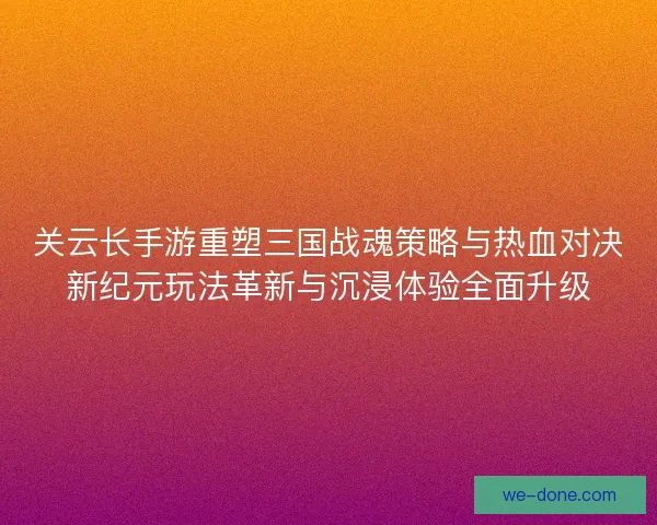 关云长手游重塑三国战魂策略与热血对决新纪元玩法革新与沉浸体验全面升级