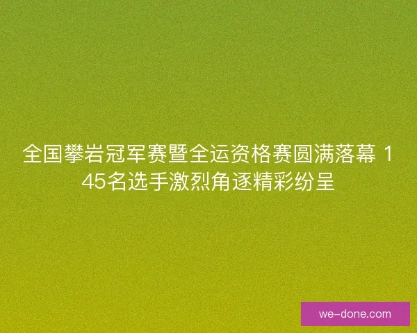 全国攀岩冠军赛暨全运资格赛圆满落幕 145名选手激烈角逐精彩纷呈