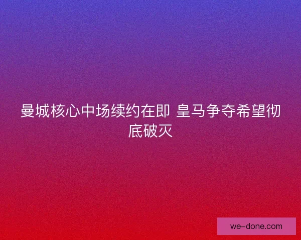 曼城核心中场续约在即 皇马争夺希望彻底破灭